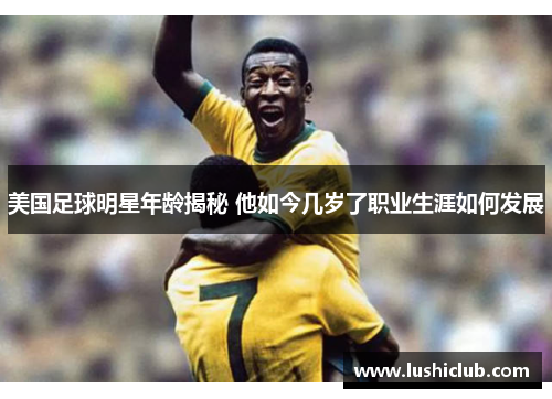 美国足球明星年龄揭秘 他如今几岁了职业生涯如何发展 美国足球明星年龄揭秘 他如今几岁了职业生涯如何发展