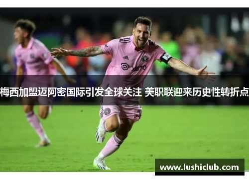 梅西加盟迈阿密国际引发全球关注 美职联迎来历史性转折点 梅西加盟迈阿密国际引发全球关注 美职联迎来历史性转折点