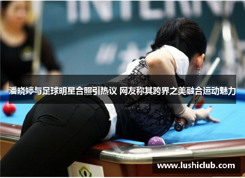 潘晓婷与足球明星合照引热议 网友称其跨界之美融合运动魅力 潘晓婷与足球明星合照引热议 网友称其跨界之美融合运动魅力