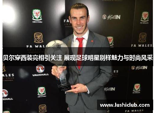 贝尔穿西装亮相引关注 展现足球明星别样魅力与时尚风采 贝尔穿西装亮相引关注 展现足球明星别样魅力与时尚风采