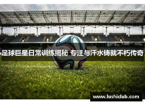 足球巨星日常训练揭秘 专注与汗水铸就不朽传奇 足球巨星日常训练揭秘 专注与汗水铸就不朽传奇