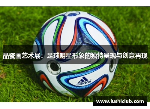 晶瓷画艺术展:足球明星形象的独特呈现与创意再现 晶瓷画艺术展:足球明星形象的独特呈现与创意再现