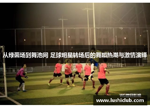从绿茵场到舞池间 足球明星转场后的舞蹈热潮与激情演绎 从绿茵场到舞池间 足球明星转场后的舞蹈热潮与激情演绎