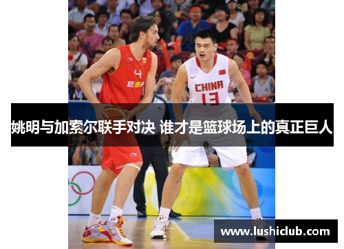 姚明与加索尔联手对决 谁才是篮球场上的真正巨人 姚明与加索尔联手对决 谁才是篮球场上的真正巨人