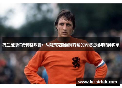 荷兰足球传奇博格坎普:从阿贾克斯到阿森纳的辉煌征程与精神传承 荷兰足球传奇博格坎普:从阿贾克斯到阿森纳的辉煌征程与精神传承