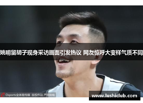姚明留胡子现身采访画面引发热议 网友惊呼大变样气质不同 姚明留胡子现身采访画面引发热议 网友惊呼大变样气质不同