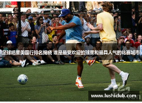 足球明星美国行排名揭晓 谁是最受欢迎的球星和最具人气的比赛城市 足球明星美国行排名揭晓 谁是最受欢迎的球星和最具人气的比赛城市