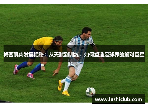 梅西肌肉发展揭秘:从天赋到训练,如何塑造足球界的绝对巨星 梅西肌肉发展揭秘:从天赋到训练,如何塑造足球界的绝对巨星