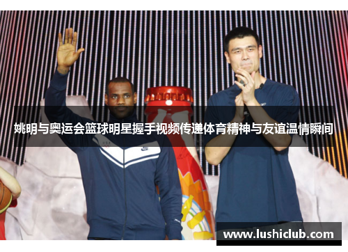 姚明与奥运会篮球明星握手视频传递体育精神与友谊温情瞬间 姚明与奥运会篮球明星握手视频传递体育精神与友谊温情瞬间