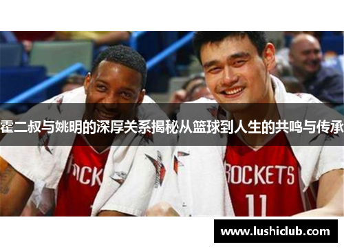 霍二叔与姚明的深厚关系揭秘从篮球到人生的共鸣与传承 霍二叔与姚明的深厚关系揭秘从篮球到人生的共鸣与传承
