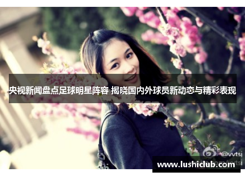 央视新闻盘点足球明星阵容 揭晓国内外球员新动态与精彩表现