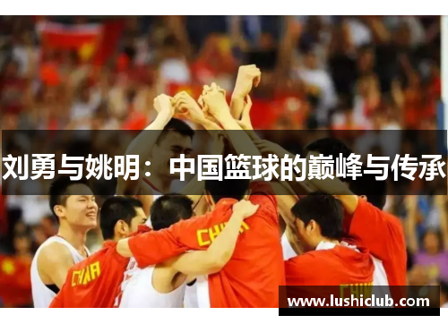 刘勇与姚明:中国篮球的巅峰与传承 刘勇与姚明:中国篮球的巅峰与传承