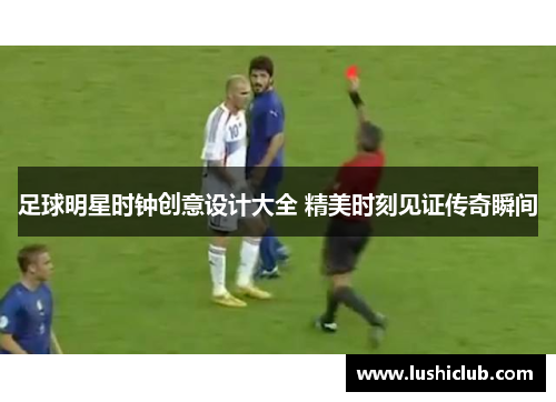 足球明星时钟创意设计大全 精美时刻见证传奇瞬间 足球明星时钟创意设计大全 精美时刻见证传奇瞬间
