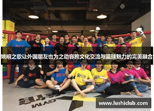 姚明之歌让外国朋友也为之动容跨文化交流与篮球魅力的完美融合 姚明之歌让外国朋友也为之动容跨文化交流与篮球魅力的完美融合