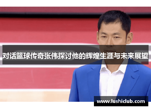 对话篮球传奇张伟探讨他的辉煌生涯与未来展望