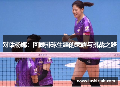 对话杨娜：回顾排球生涯的荣耀与挑战之路