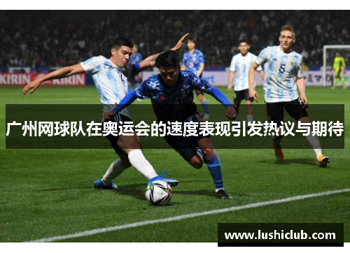 广州网球队在奥运会的速度表现引发热议与期待