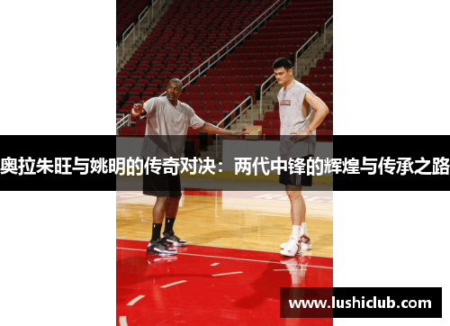 奥拉朱旺与姚明的传奇对决：两代中锋的辉煌与传承之路
