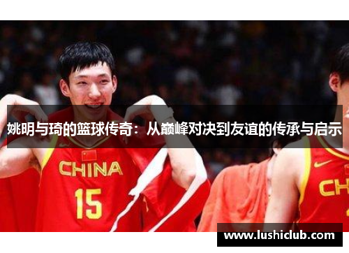 姚明与琦的篮球传奇：从巅峰对决到友谊的传承与启示