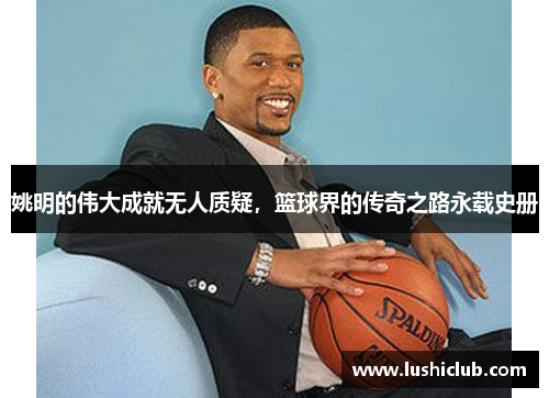 姚明的伟大成就无人质疑，篮球界的传奇之路永载史册