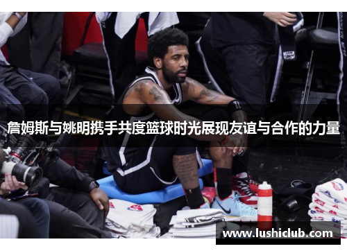 詹姆斯与姚明携手共度篮球时光展现友谊与合作的力量