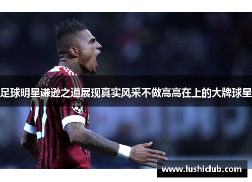 足球明星谦逊之道展现真实风采不做高高在上的大牌球星