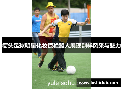 街头足球明星化妆惊艳路人展现别样风采与魅力