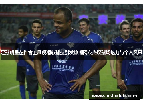 足球明星在抖音上展现精彩球技引发热潮网友热议球场魅力与个人风采
