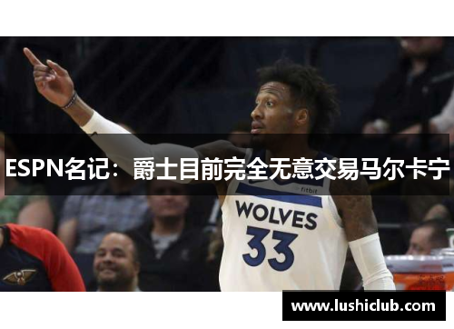 ESPN名记：爵士目前完全无意交易马尔卡宁