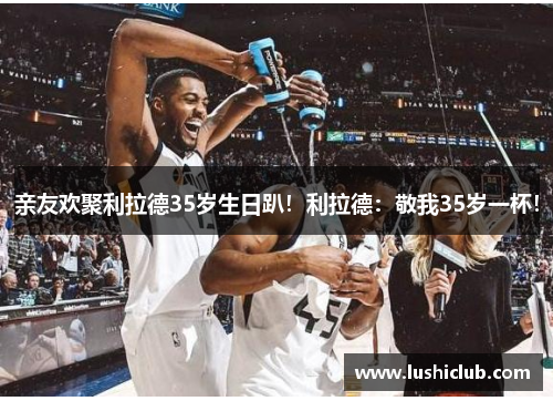 亲友欢聚利拉德35岁生日趴!利拉德:敬我35岁一杯! 亲友欢聚利拉德35岁生日趴!利拉德:敬我35岁一杯!