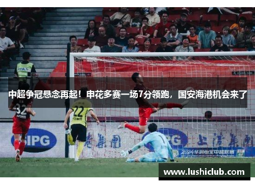 中超争冠悬念再起!申花多赛一场7分领跑,国安海港机会来了 中超争冠悬念再起!申花多赛一场7分领跑,国安海港机会来了
