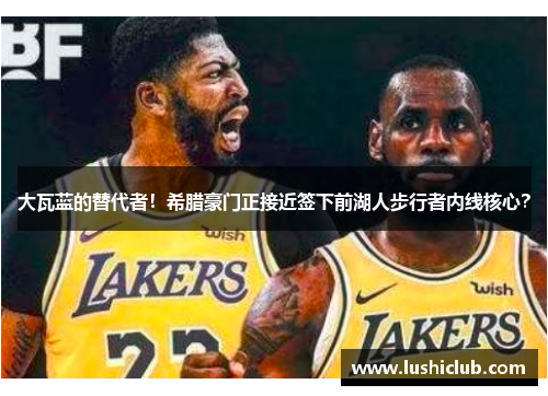 大瓦蓝的替代者!希腊豪门正接近签下前湖人步行者内线核心? 大瓦蓝的替代者!希腊豪门正接近签下前湖人步行者内线核心?