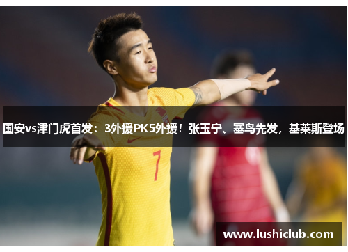 国安vs津门虎首发:3外援PK5外援!张玉宁、塞鸟先发,基莱斯登场 国安vs津门虎首发:3外援PK5外援!张玉宁、塞鸟先发,基莱斯登场