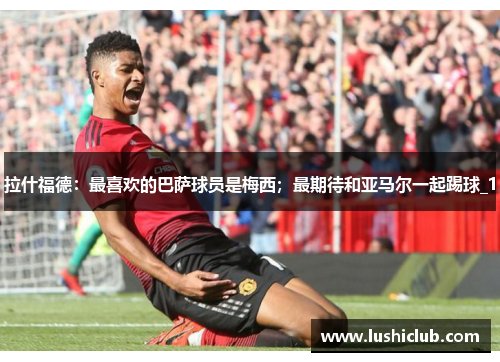 拉什福德:最喜欢的巴萨球员是梅西;最期待和亚马尔一起踢球_1 拉什福德:最喜欢的巴萨球员是梅西;最期待和亚马尔一起踢球_1