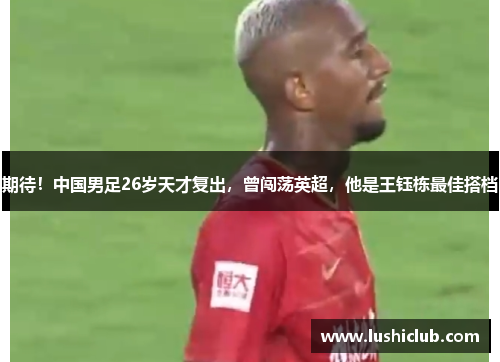 期待!中国男足26岁天才复出,曾闯荡英超,他是王钰栋最佳搭档 期待!中国男足26岁天才复出,曾闯荡英超,他是王钰栋最佳搭档